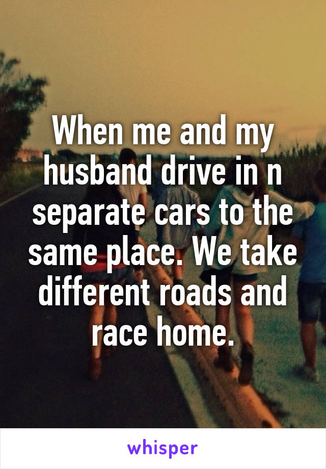 When me and my husband drive in n separate cars to the same place. We take different roads and race home.