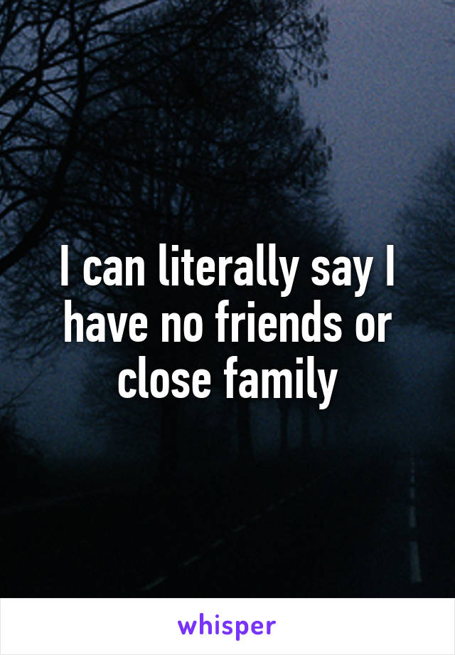 I can literally say I have no friends or close family