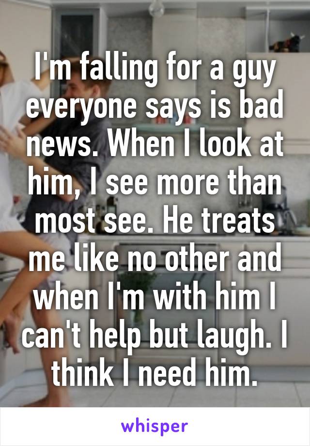 I'm falling for a guy everyone says is bad news. When I look at him, I see more than most see. He treats me like no other and when I'm with him I can't help but laugh. I think I need him.