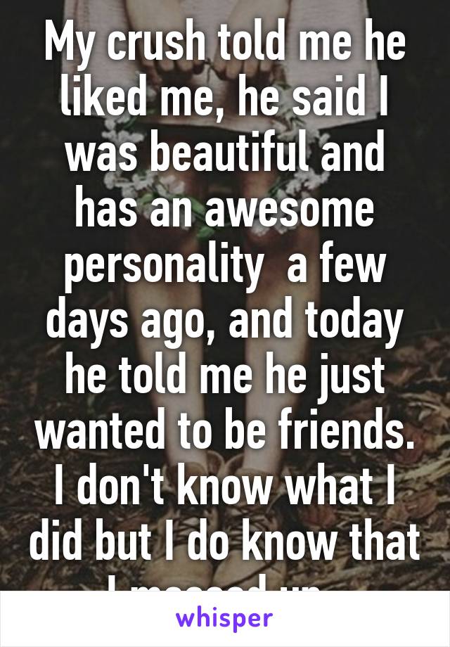 My crush told me he liked me, he said I was beautiful and has an awesome personality  a few days ago, and today he told me he just wanted to be friends. I don't know what I did but I do know that I messed up. 