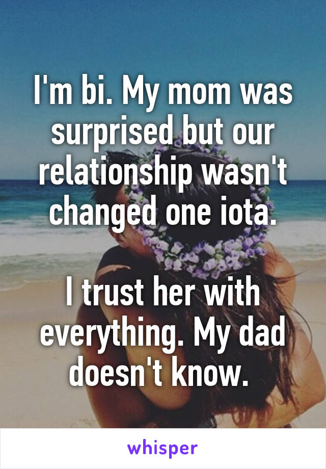 I'm bi. My mom was surprised but our relationship wasn't changed one iota.

I trust her with everything. My dad doesn't know. 