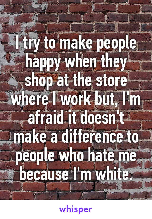 I try to make people happy when they shop at the store where I work but, I'm afraid it doesn't make a difference to people who hate me because I'm white.