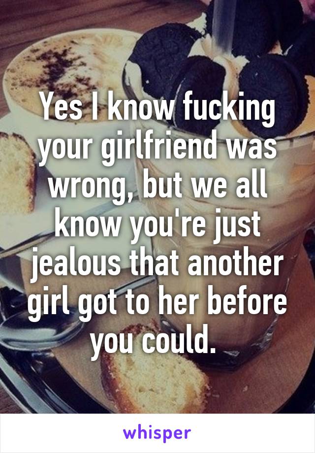 Yes I know fucking your girlfriend was wrong, but we all know you're just jealous that another girl got to her before you could. 