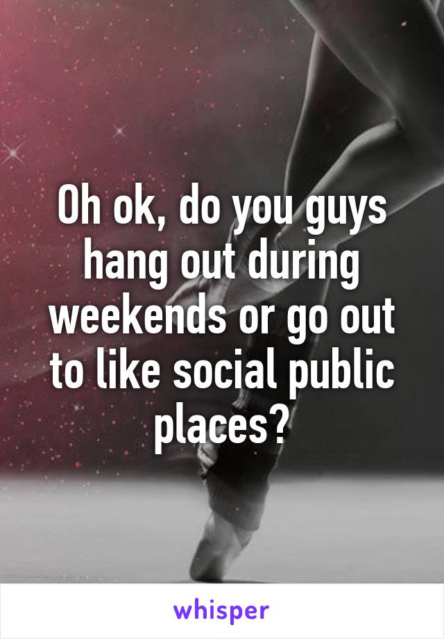 Oh ok, do you guys hang out during weekends or go out to like social public places?