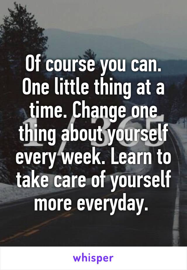 Of course you can. One little thing at a time. Change one thing about yourself every week. Learn to take care of yourself more everyday. 