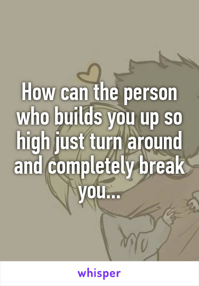 How can the person who builds you up so high just turn around and completely break you...