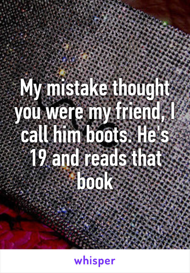 My mistake thought you were my friend, I call him boots. He's 19 and reads that book