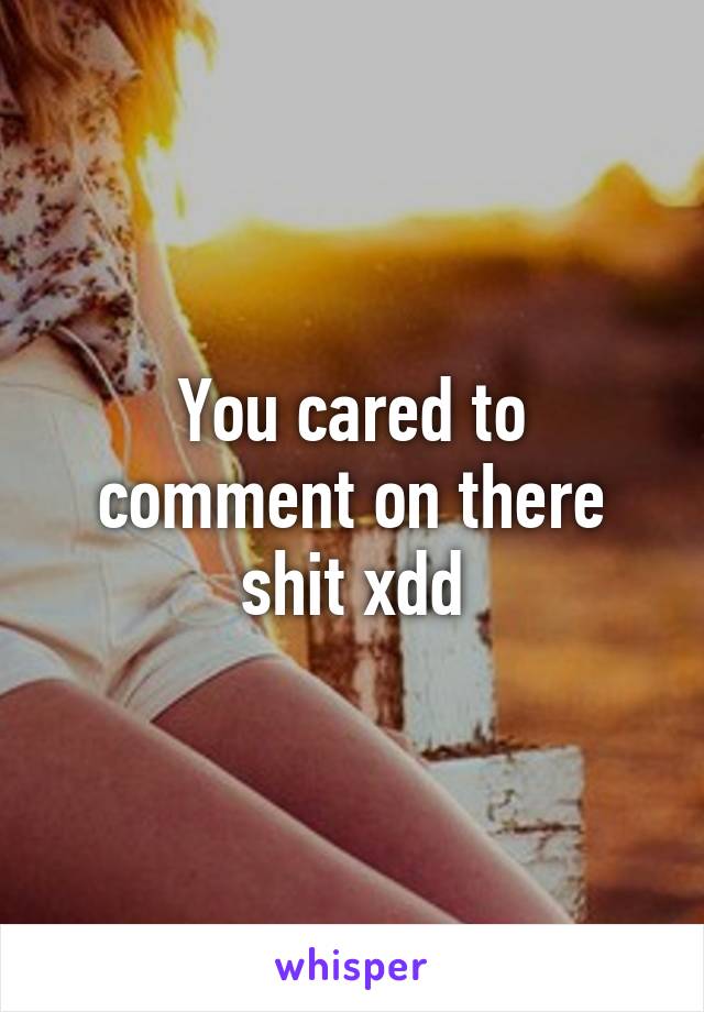 You cared to comment on there shit xdd