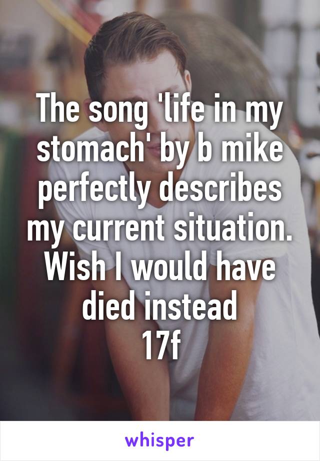 The song 'life in my stomach' by b mike perfectly describes my current situation. Wish I would have died instead
17f