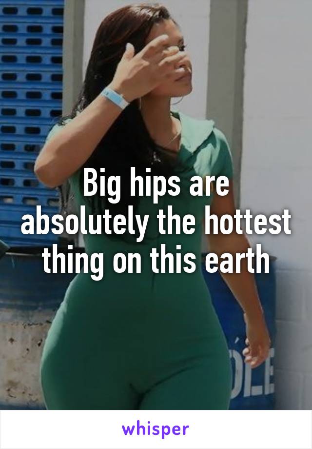 Big hips are absolutely the hottest thing on this earth