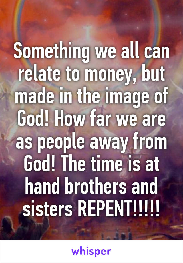 Something we all can relate to money, but made in the image of God! How far we are as people away from God! The time is at hand brothers and sisters REPENT!!!!!