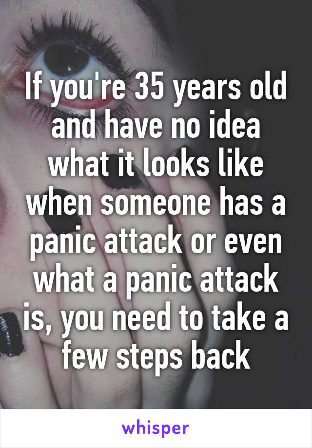 If you're 35 years old and have no idea what it looks like when someone has a panic attack or even what a panic attack is, you need to take a few steps back