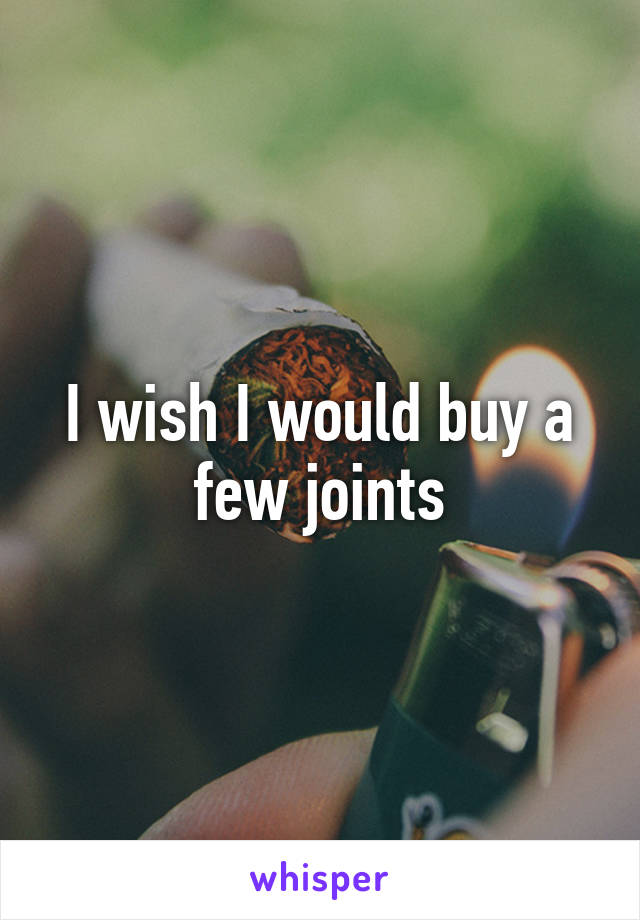 I wish I would buy a few joints