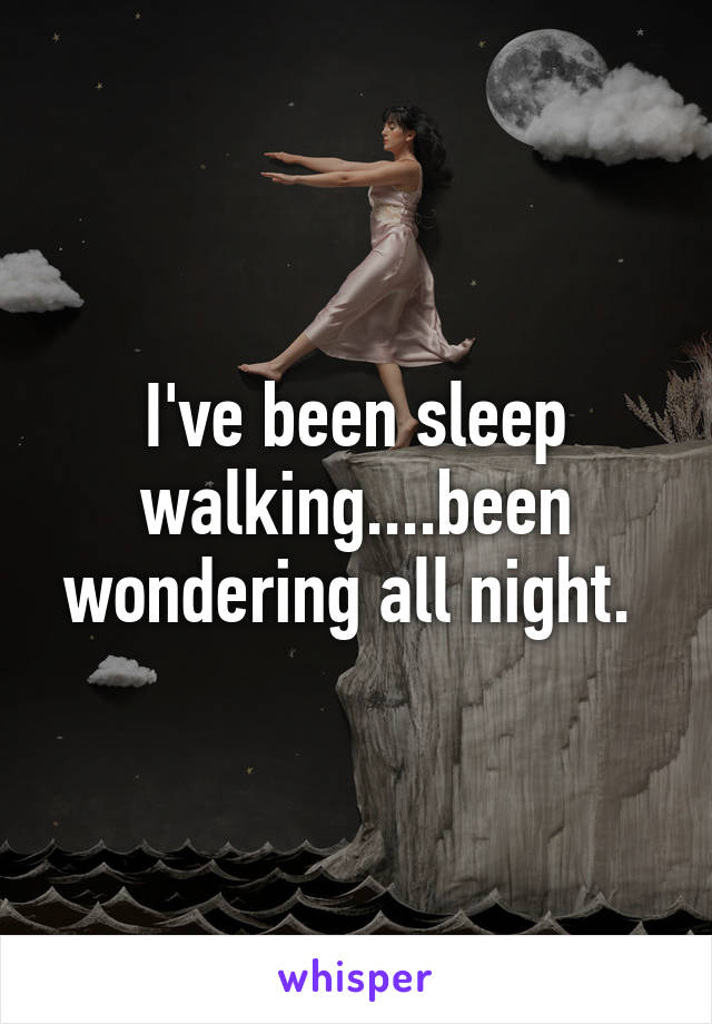 I've been sleep walking....been wondering all night. 