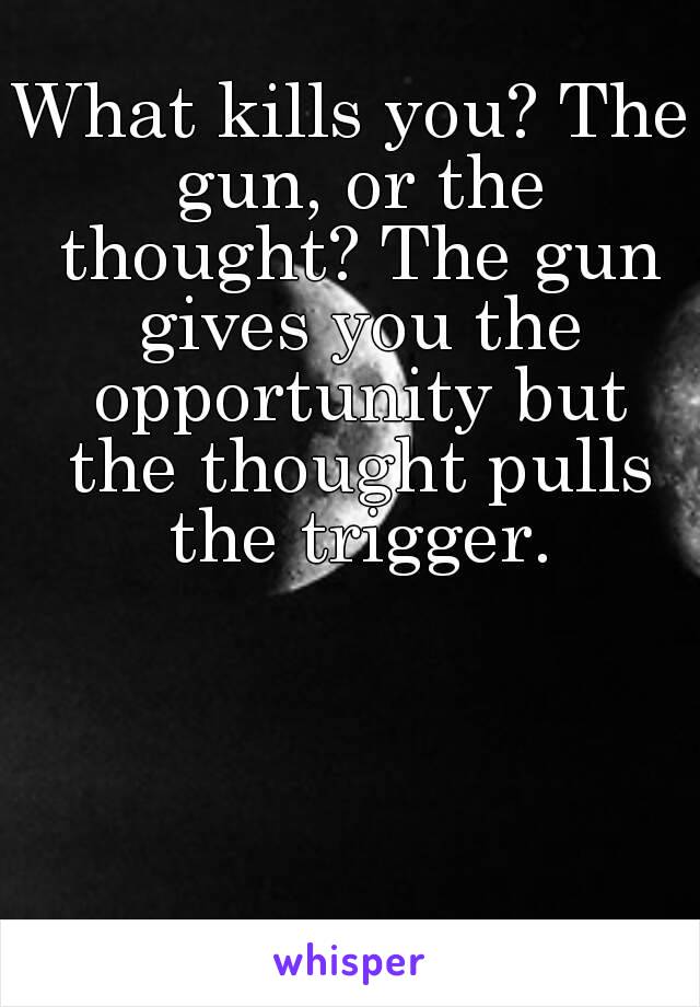 What kills you? The gun, or the thought? The gun gives you the opportunity but the thought pulls the trigger.