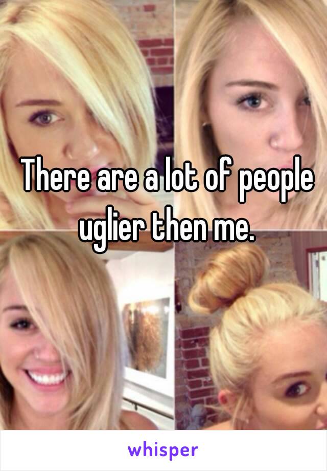 There are a lot of people uglier then me. 