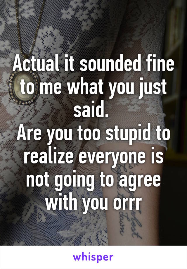 Actual it sounded fine to me what you just said. 
Are you too stupid to realize everyone is not going to agree with you orrr