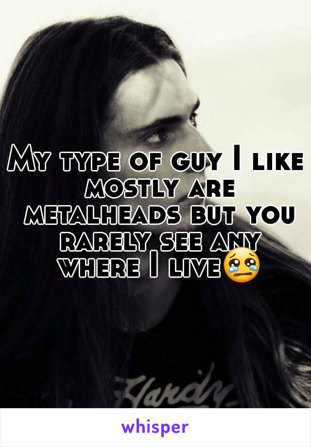 My type of guy I like mostly are metalheads but you rarely see any where I live😢