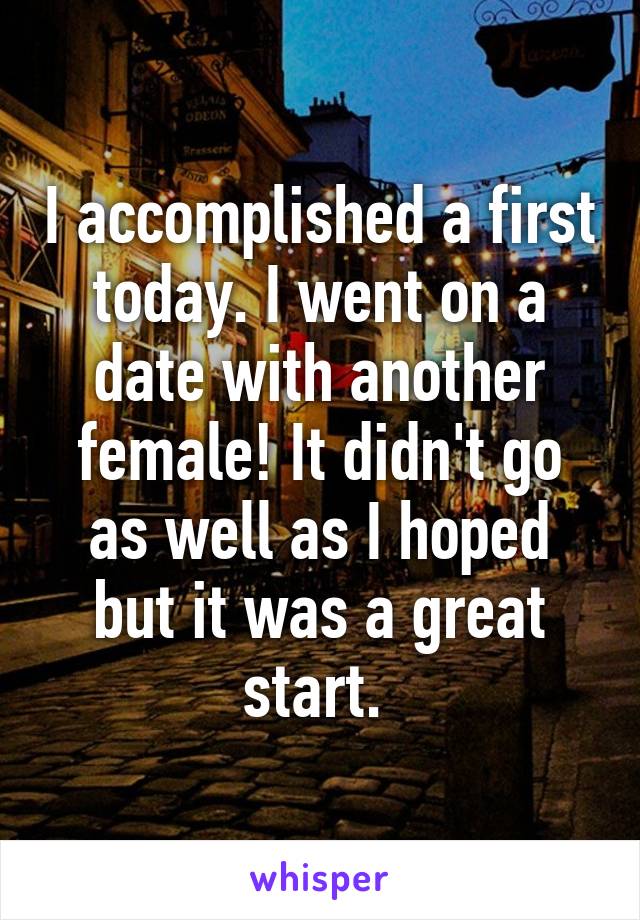 I accomplished a first today. I went on a date with another female! It didn't go as well as I hoped but it was a great start. 