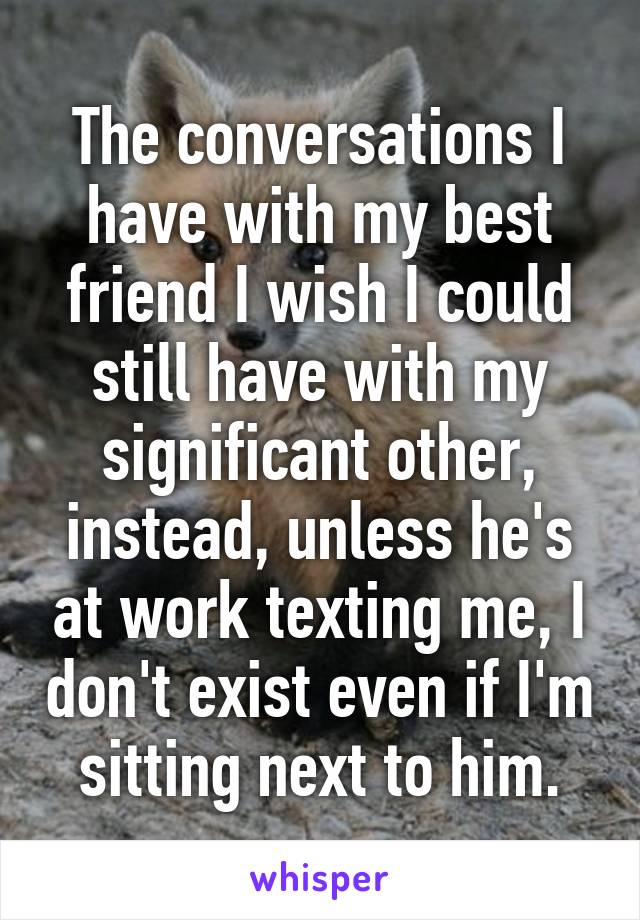 The conversations I have with my best friend I wish I could still have with my significant other, instead, unless he's at work texting me, I don't exist even if I'm sitting next to him.