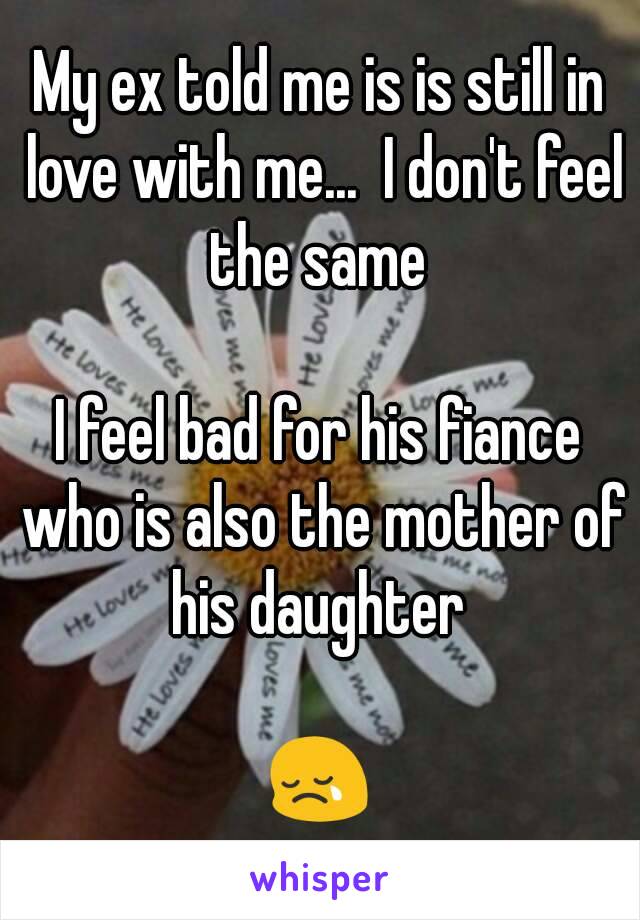 My ex told me is is still in love with me...  I don't feel the same 

I feel bad for his fiance who is also the mother of his daughter 

😢