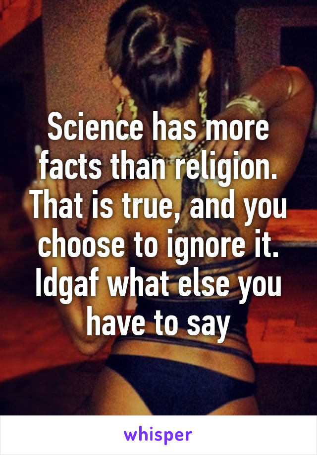 Science has more facts than religion. That is true, and you choose to ignore it. Idgaf what else you have to say