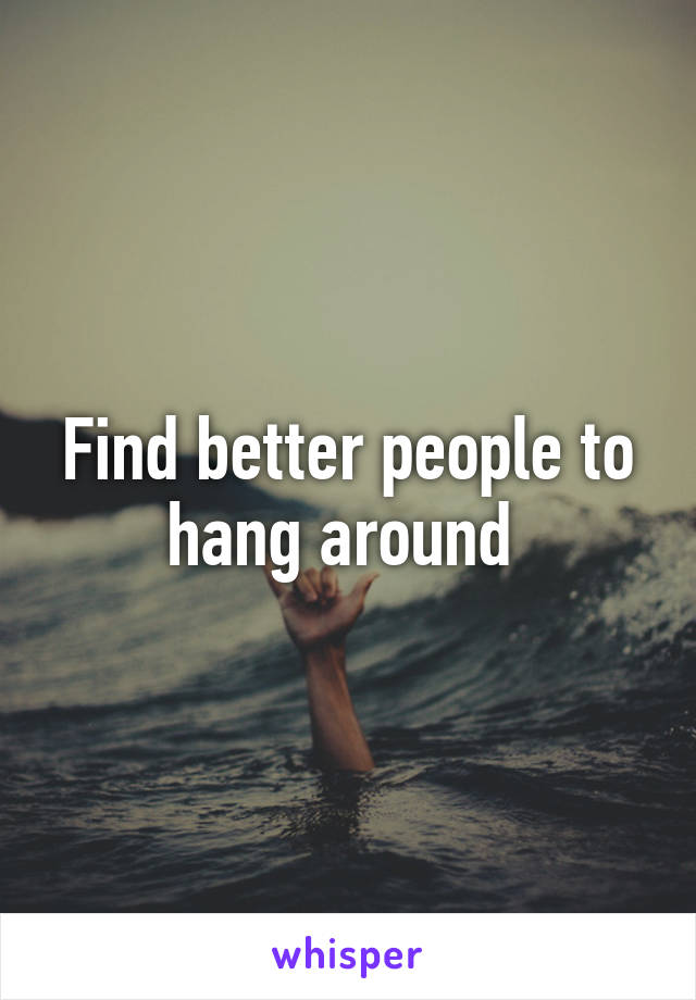 Find better people to hang around 