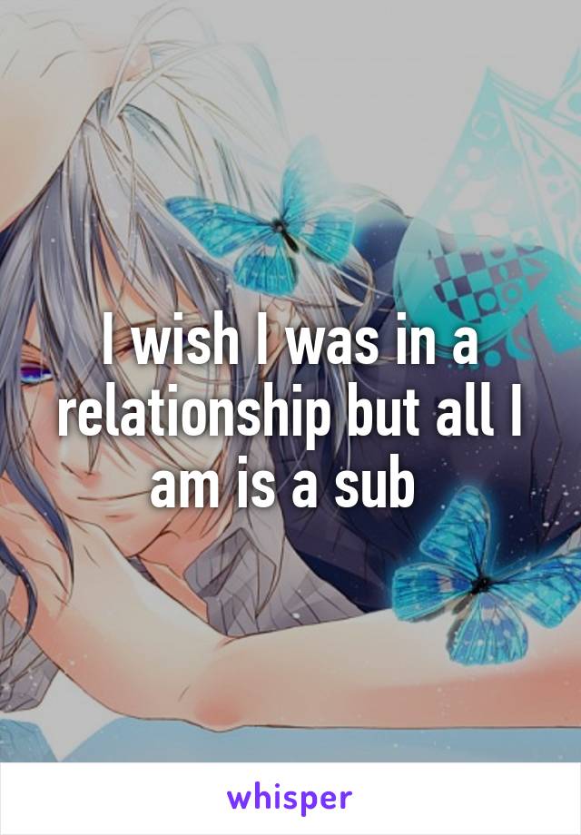 I wish I was in a relationship but all I am is a sub 