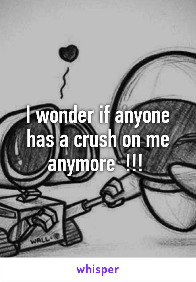 I wonder if anyone has a crush on me anymore  !!! 