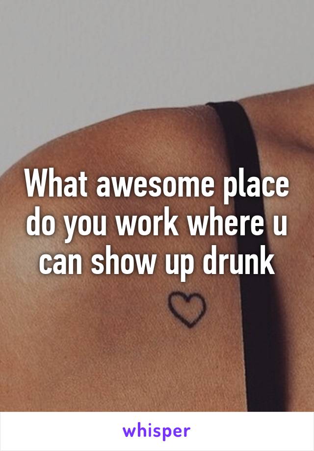 What awesome place do you work where u can show up drunk