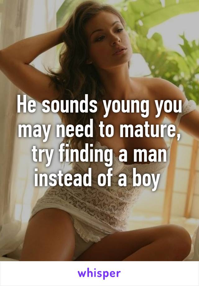He sounds young you may need to mature, try finding a man instead of a boy 