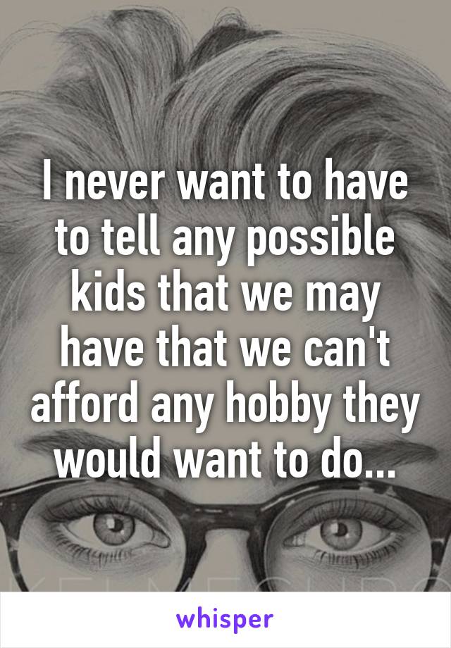 I never want to have to tell any possible kids that we may have that we can't afford any hobby they would want to do...