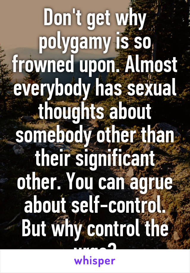 Don't get why polygamy is so frowned upon. Almost everybody has sexual thoughts about somebody other than their significant other. You can agrue about self-control. But why control the urge?