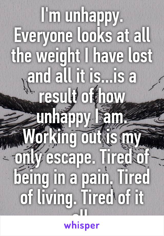 I'm unhappy. Everyone looks at all the weight I have lost and all it is...is a result of how unhappy I am. Working out is my only escape. Tired of being in a pain. Tired of living. Tired of it all.