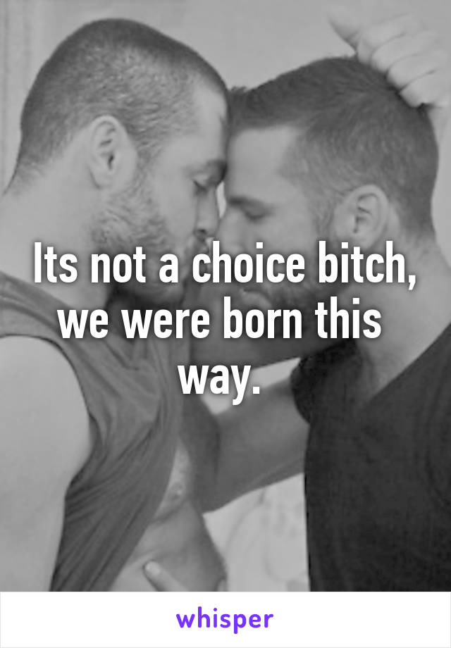 Its not a choice bitch, we were born this 
way. 