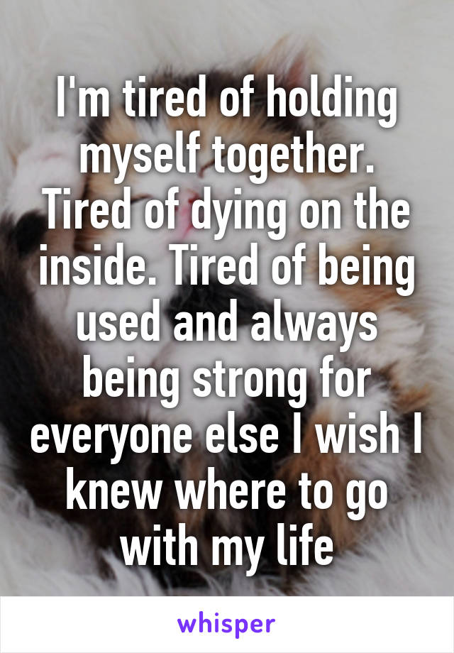 I'm tired of holding myself together. Tired of dying on the inside. Tired of being used and always being strong for everyone else I wish I knew where to go with my life