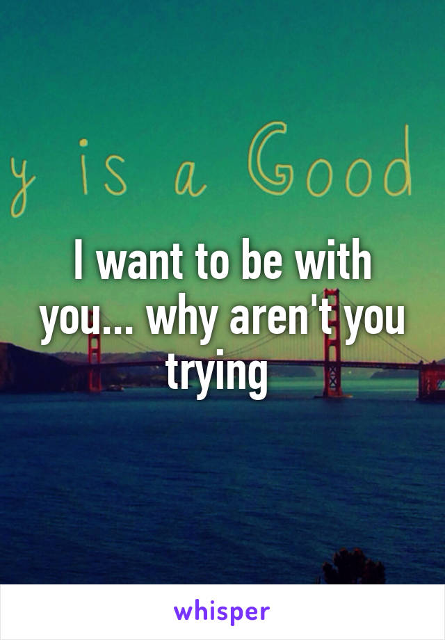 I want to be with you... why aren't you trying 