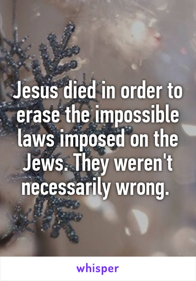 Jesus died in order to erase the impossible laws imposed on the Jews. They weren't necessarily wrong. 