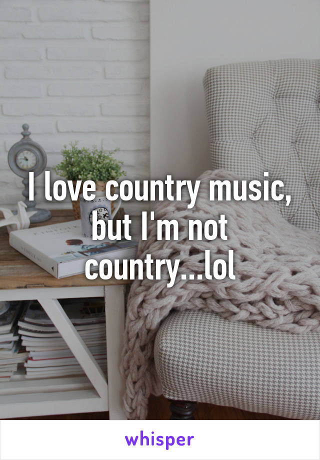 I love country music, but I'm not country...lol