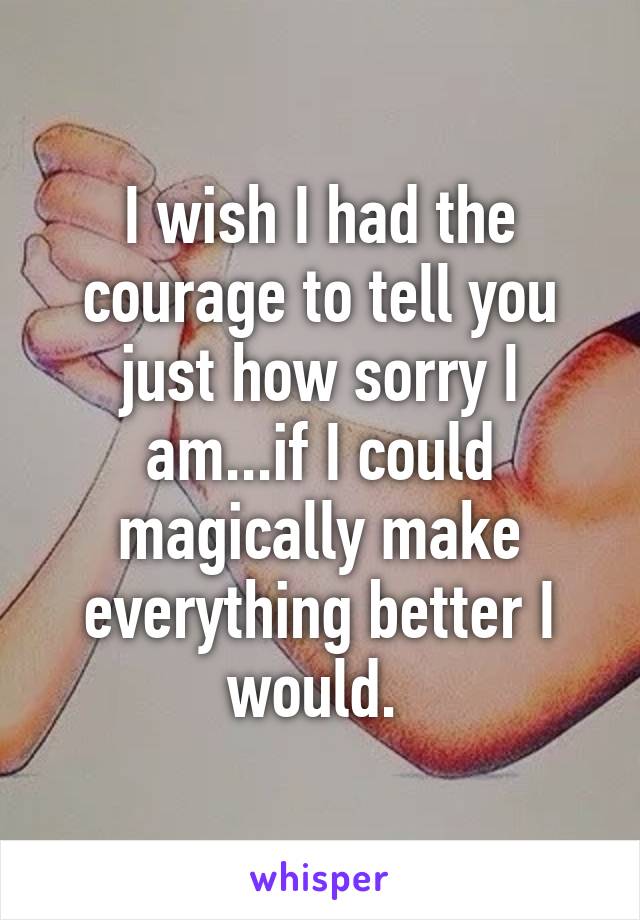 I wish I had the courage to tell you just how sorry I am...if I could magically make everything better I would. 