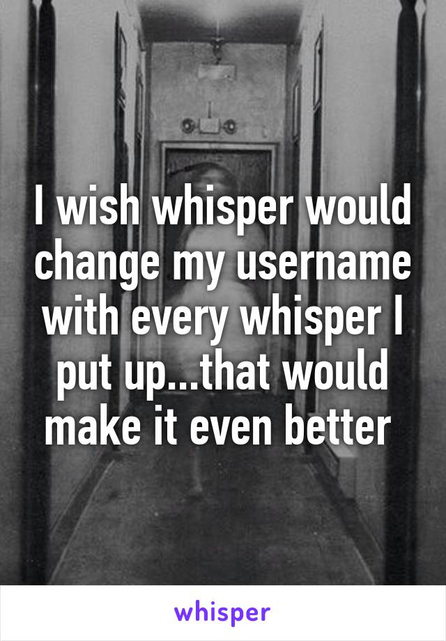 I wish whisper would change my username with every whisper I put up...that would make it even better 