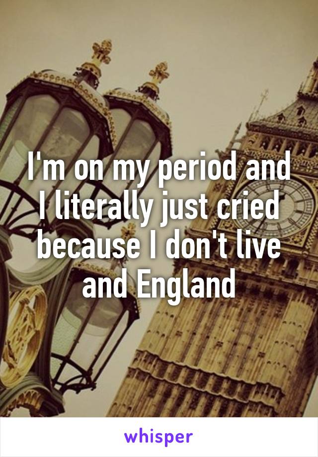 I'm on my period and I literally just cried because I don't live and England