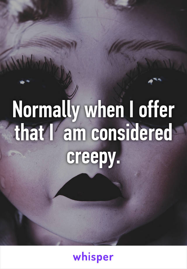 Normally when I offer that I  am considered creepy.