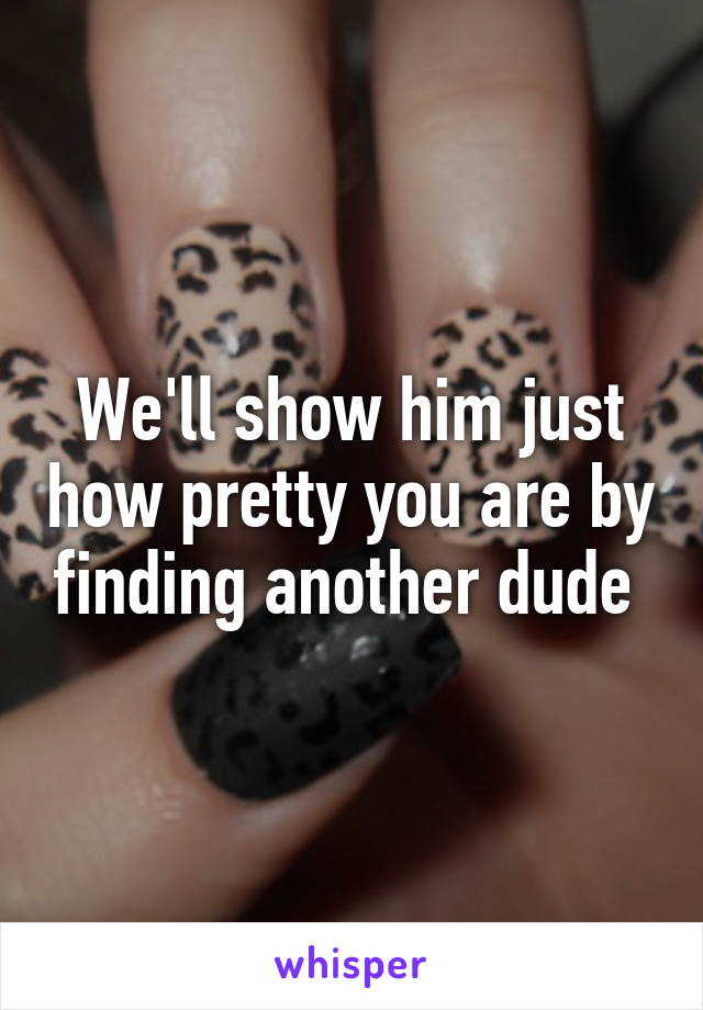 We'll show him just how pretty you are by finding another dude 