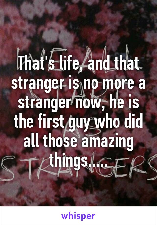 That's life, and that stranger is no more a stranger now, he is the first guy who did all those amazing things.....