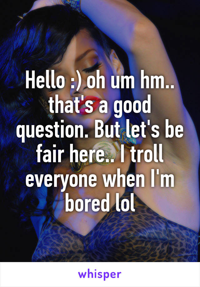 Hello :) oh um hm.. that's a good question. But let's be fair here.. I troll everyone when I'm bored lol