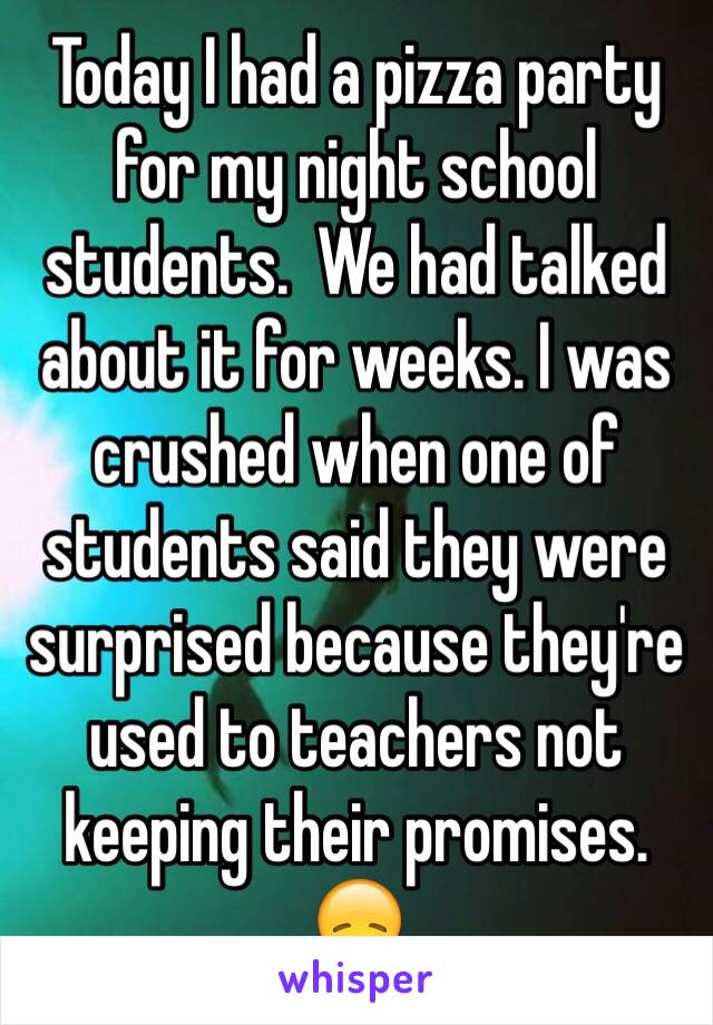 Today I had a pizza party for my night school students.  We had talked about it for weeks. I was crushed when one of students said they were surprised because they're used to teachers not keeping their promises. 😞