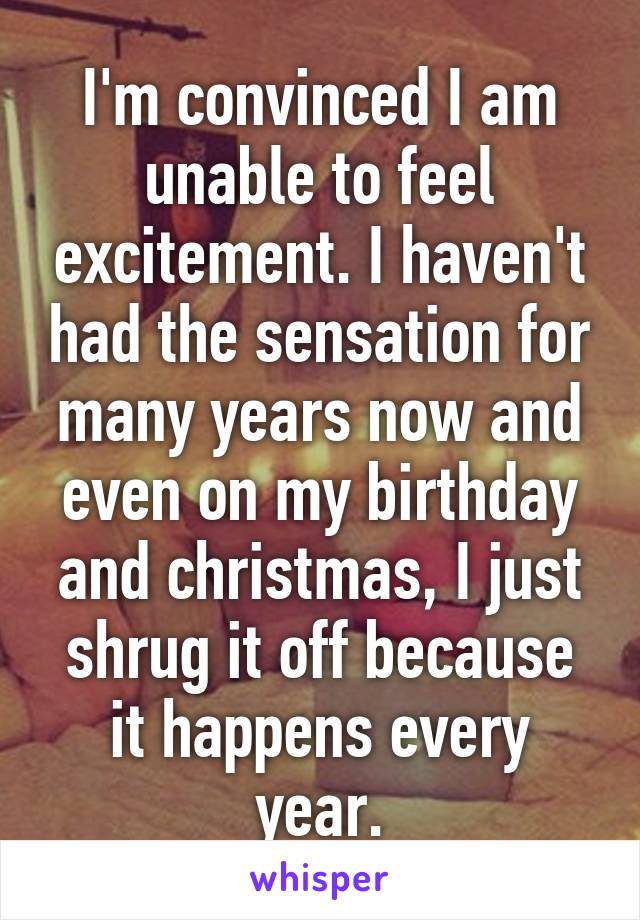 I'm convinced I am unable to feel excitement. I haven't had the sensation for many years now and even on my birthday and christmas, I just shrug it off because it happens every year.