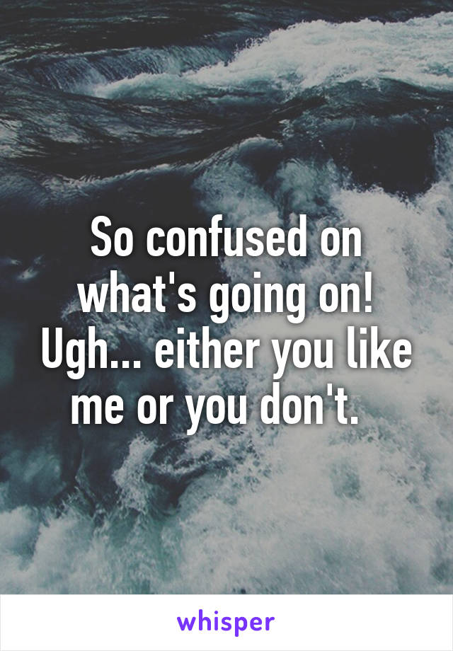 So confused on what's going on! Ugh... either you like me or you don't.  