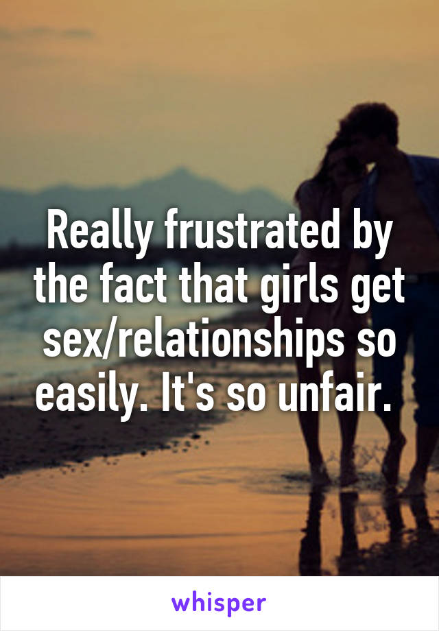 Really frustrated by the fact that girls get sex/relationships so easily. It's so unfair. 